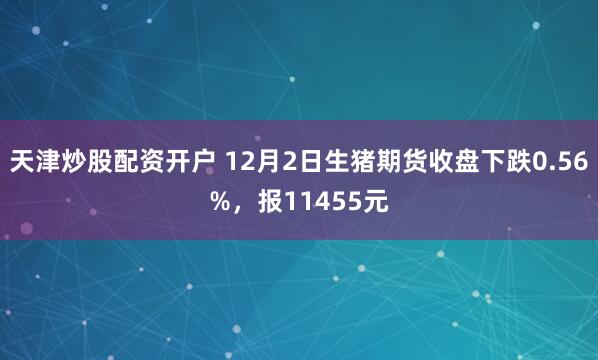 天津炒股配资开户 12月2日生猪期货收盘下跌0.56%，报11455元