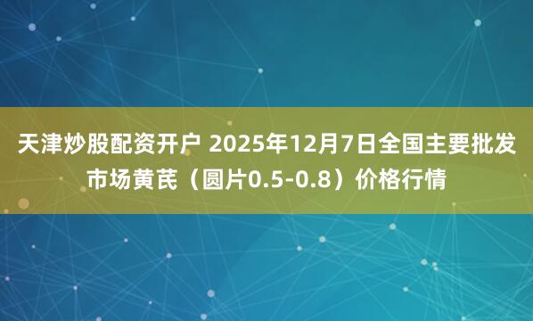 天津炒股配资开户 2025年12月7日全国主要批发市场黄芪（圆片0.5-0.8）价格行情