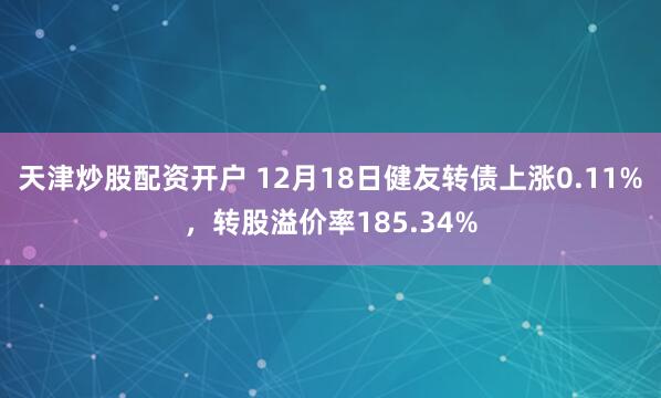 天津炒股配资开户 12月18日健友转债上涨0.11%，转股溢价率185.34%