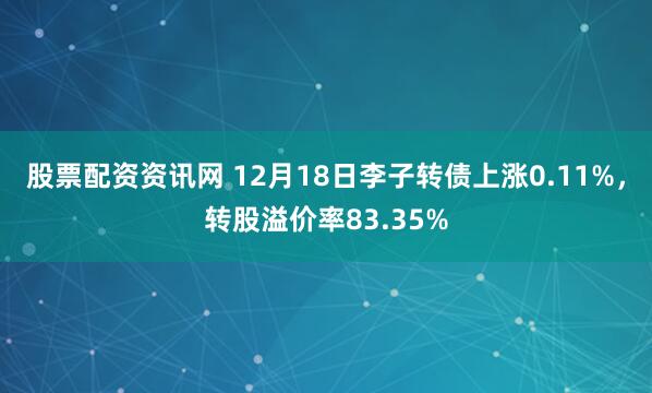 股票配资资讯网 12月18日李子转债上涨0.11%，转股溢价率83.35%