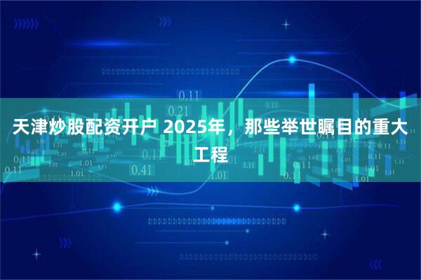 天津炒股配资开户 2025年，那些举世瞩目的重大工程