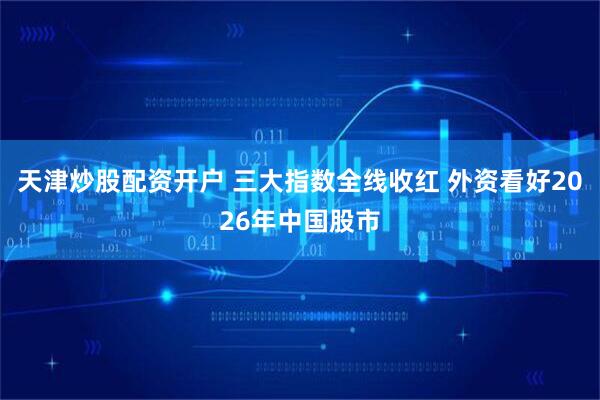 天津炒股配资开户 三大指数全线收红 外资看好2026年中国股市