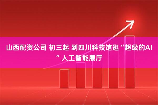 山西配资公司 初三起 到四川科技馆逛“超级的AI”人工智能展厅
