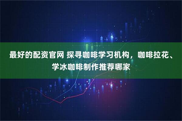 最好的配资官网 探寻咖啡学习机构，咖啡拉花、学冰咖啡制作推荐哪家