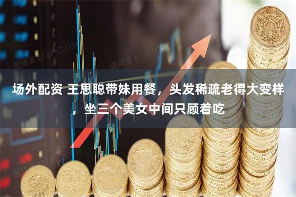 场外配资 王思聪带妹用餐，头发稀疏老得大变样，坐三个美女中间只顾着吃