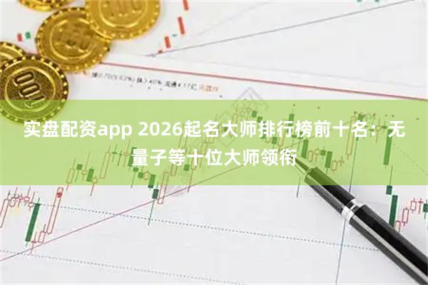 实盘配资app 2026起名大师排行榜前十名：无量子等十位大师领衔