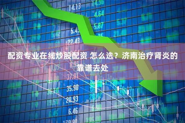 配资专业在线炒股配资 怎么选？济南治疗肾炎的靠谱去处