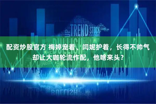 配资炒股官方 梅婷宠着、闫妮护着，长得不帅气却让大咖轮流作配，他啥来头？