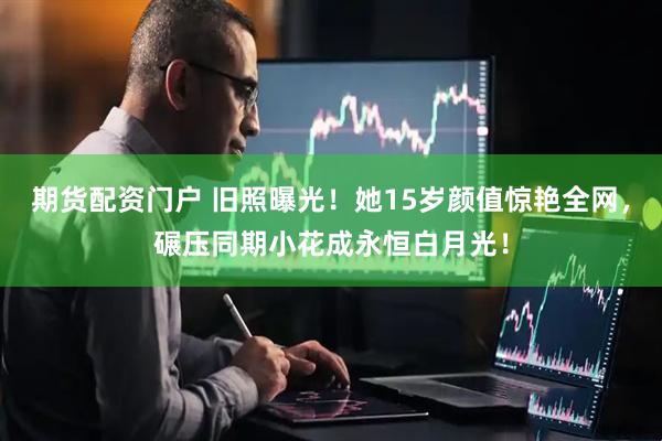期货配资门户 旧照曝光！她15岁颜值惊艳全网，碾压同期小花成永恒白月光！
